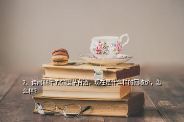 2、請問88年的53度茅臺酒，現(xiàn)在是什么樣的回收價，怎么樣？