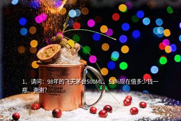 1、請問：98年的飛天茅臺500ML、53%現(xiàn)在值多少錢一瓶、謝謝？