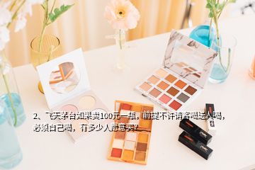 2、飛天茅臺如果賣100元一瓶，前提不許請客喝送人喝，必須自己喝，有多少人愿意買？