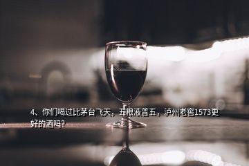 4、你們喝過比茅臺飛天，五糧液普五，瀘州老窖1573更好的酒嗎？