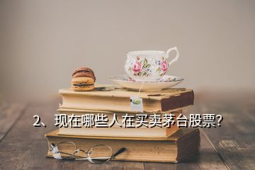 2、現(xiàn)在哪些人在買賣茅臺股票？