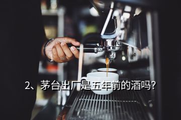 2、茅臺(tái)出廠是五年前的酒嗎？