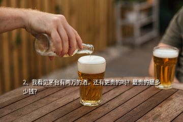 2、我看見茅臺有兩萬的酒，還有更貴的嗎？最貴的是多少錢？