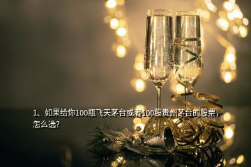 1、如果給你100瓶飛天茅臺或者100股貴州茅臺的股票，怎么選？