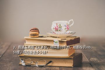 2、我這有兩瓶飛天茅臺(tái)，噴碼是03年的，瓶底標(biāo)識(shí)mb,53度，現(xiàn)在能值多少錢？