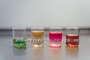 2、如何看待近期飛天茅臺(tái)“一天一個(gè)價(jià)”，已經(jīng)上漲到2400元呢？