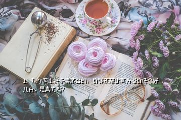 1、現(xiàn)在網上好多賣茅臺的，價錢還都比官方報價低個好幾百，是真的嗎？