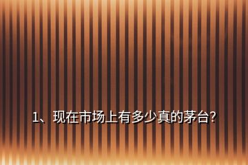 1、現(xiàn)在市場上有多少真的茅臺？