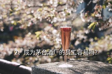 2、成為茅臺酒廠的員工容易嗎？