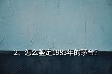 2、怎么鑒定1983年的茅臺？