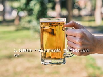 2、如果給你一個(gè)茅臺(tái)酒的經(jīng)銷權(quán)，你愿意1499元賣酒嗎？