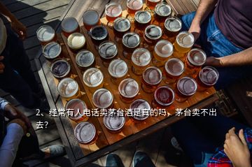 2、經常有人電話賣茅臺酒是真的嗎，茅臺賣不出去？