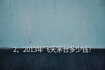 2、2013年飛天茅臺多少錢？