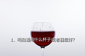 1、喝白酒用什么杯子或者器皿好？