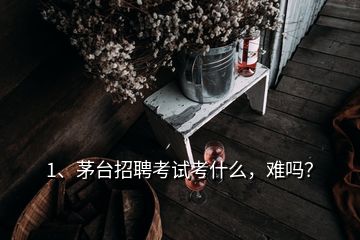 1、茅臺招聘考試考什么，難嗎？