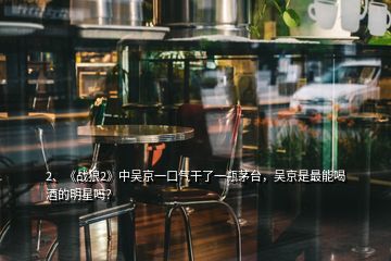 2、《戰(zhàn)狼2》中吳京一口氣干了一瓶茅臺，吳京是最能喝酒的明星嗎？