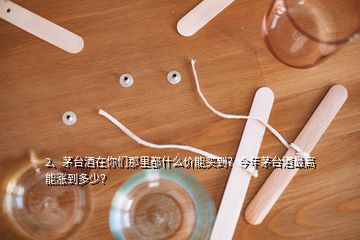 2、茅臺酒在你們那里都什么價能買到？今年茅臺酒最高能漲到多少？