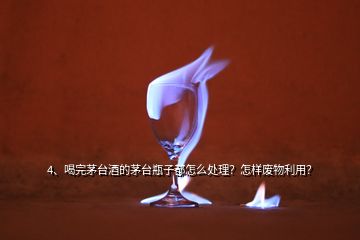 4、喝完茅臺酒的茅臺瓶子都怎么處理？怎樣廢物利用？