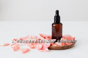 2、市面上的茅臺酒有多少是真的？如何辨別真假？