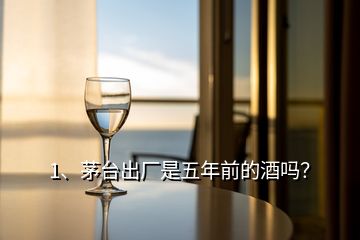 1、茅臺出廠是五年前的酒嗎？