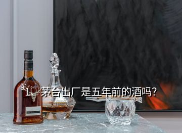 1、茅臺出廠是五年前的酒嗎？