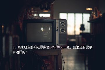 3、畫(huà)家朋友那喝過(guò)厚曲酒30年2000一瓶，醬酒還有比茅臺(tái)酒好的？