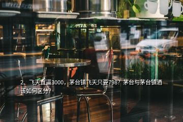 2、飛天直逼3000，茅臺鎮(zhèn)飛天只要798？茅臺與茅臺鎮(zhèn)酒該如何區(qū)分？