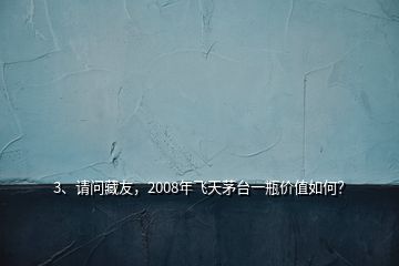 3、請問藏友，2008年飛天茅臺一瓶價(jià)值如何？