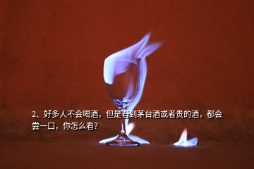 2、好多人不會喝酒，但是看到茅臺酒或者貴的酒，都會嘗一口，你怎么看？