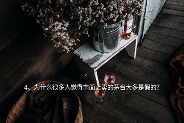 4、為什么很多人覺得市面上賣的茅臺大多是假的？