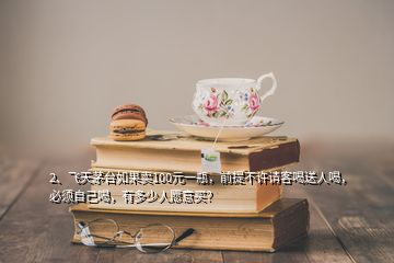 2、飛天茅臺如果賣100元一瓶，前提不許請客喝送人喝，必須自己喝，有多少人愿意買？