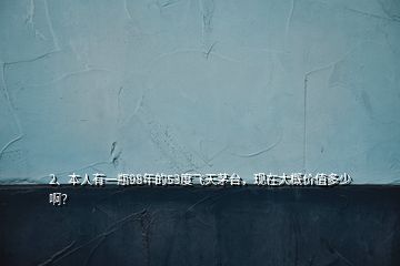 2、本人有一瓶98年的53度飛天茅臺(tái)，現(xiàn)在大概價(jià)值多少啊？