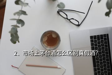 2、市場上茅臺酒怎么區(qū)別真假酒？