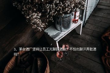 3、茅臺酒廠堅持讓員工光腳踩酒曲，不怕出腳汗弄臟酒嗎？