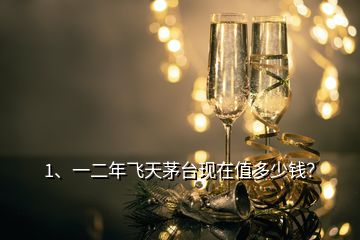 1、一二年飛天茅臺現(xiàn)在值多少錢？