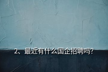 2、最近有什么國企招聘嗎？