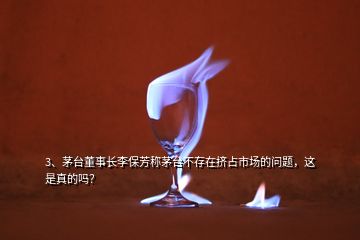 3、茅臺(tái)董事長李保芳稱茅臺(tái)不存在擠占市場的問題，這是真的嗎？