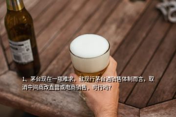 1、茅臺(tái)現(xiàn)在一瓶難求，就現(xiàn)行茅臺(tái)酒銷售體制而言，取消中間商改直營(yíng)或電商銷售，可行嗎？