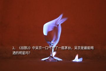 2、《戰(zhàn)狼2》中吳京一口氣干了一瓶茅臺，吳京是最能喝酒的明星嗎？