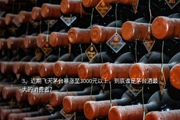 3、近期飛天茅臺暴漲至3000元以上，到底誰是茅臺酒最大的消費者？