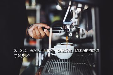 2、茅臺、五糧液出廠的不一定是好酒，貼牌酒的陷阱你了解多少？