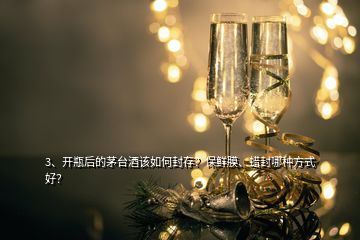 3、開瓶后的茅臺酒該如何封存？保鮮膜、蠟封哪種方式好？