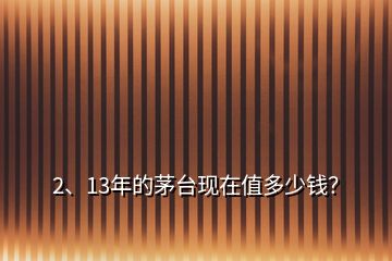 2、13年的茅臺(tái)現(xiàn)在值多少錢？