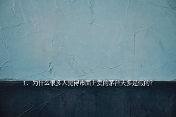 1、為什么很多人覺得市面上賣的茅臺大多是假的？