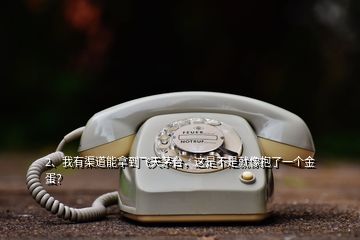 2、我有渠道能拿到飛天茅臺(tái)，這是不是就像抱了一個(gè)金蛋？