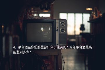 4、茅臺酒在你們那里都什么價能買到？今年茅臺酒最高能漲到多少？