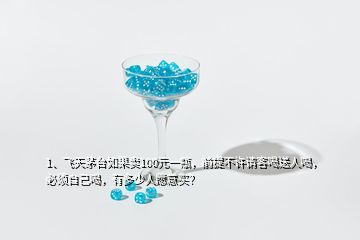 1、飛天茅臺如果賣100元一瓶，前提不許請客喝送人喝，必須自己喝，有多少人愿意買？