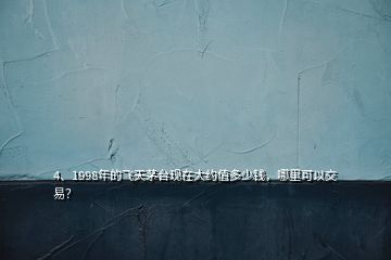 4、1998年的飛天茅臺現(xiàn)在大約值多少錢，哪里可以交易？