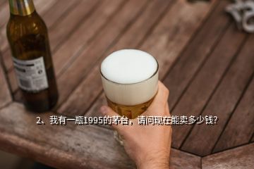 2、我有一瓶1995的茅臺，請問現(xiàn)在能賣多少錢？