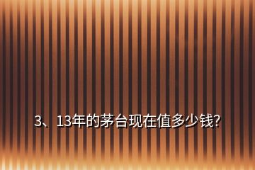 3、13年的茅臺現(xiàn)在值多少錢？